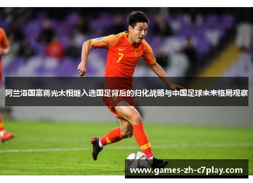 阿兰洛国富蒋光太相继入选国足背后的归化战略与中国足球未来格局观察