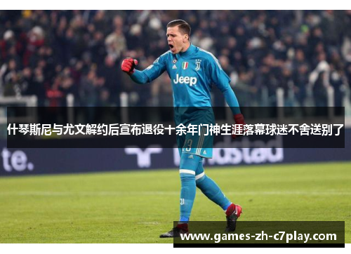 什琴斯尼与尤文解约后宣布退役十余年门神生涯落幕球迷不舍送别了 什琴斯尼与尤文解约后宣布退役十余年门神生涯落幕球迷不舍送别了