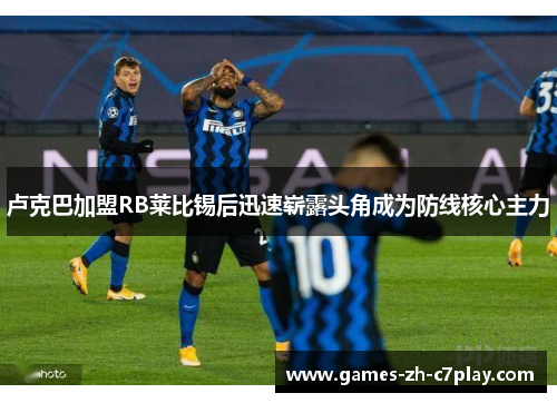 卢克巴加盟RB莱比锡后迅速崭露头角成为防线核心主力 卢克巴加盟RB莱比锡后迅速崭露头角成为防线核心主力
